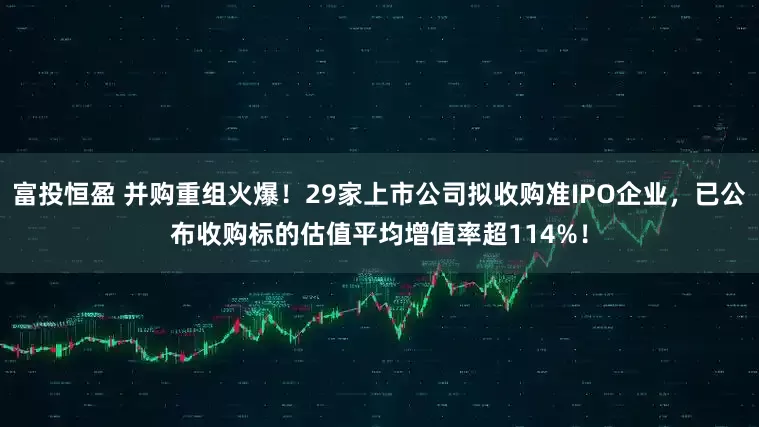 富投恒盈 并购重组火爆！29家上市公司拟收购准IPO企业，已公布收购标的估值平均增值率超114%！