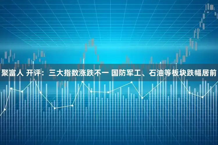 聚富人 开评：三大指数涨跌不一 国防军工、石油等板块跌幅居前