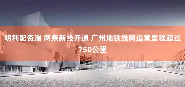 明利配资端 两条新线开通 广州地铁线网运营里程超过750公里