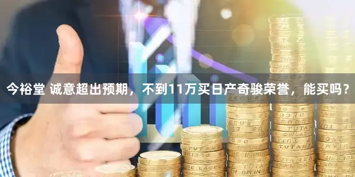 今裕堂 诚意超出预期，不到11万买日产奇骏荣誉，能买吗？