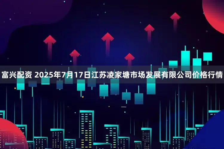 富兴配资 2025年7月17日江苏凌家塘市场发展有限公司价格行情