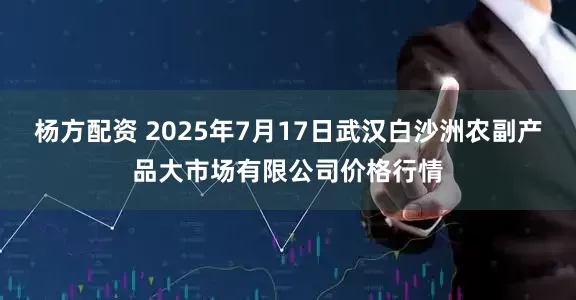 杨方配资 2025年7月17日武汉白沙洲农副产品大市场有限公司价格行情