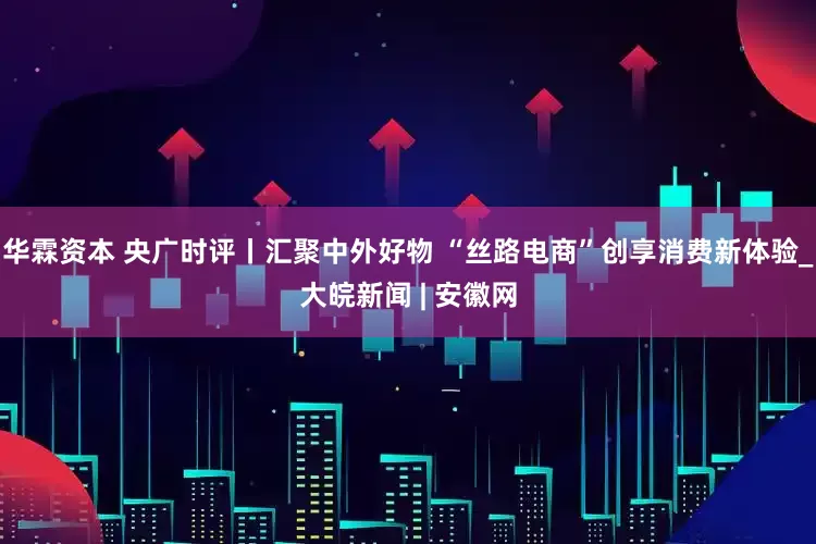 华霖资本 央广时评丨汇聚中外好物 “丝路电商”创享消费新体验_大皖新闻 | 安徽网