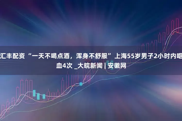 汇丰配资 “一天不喝点酒，浑身不舒服” 上海55岁男子2小时内呕血4次 _大皖新闻 | 安徽网