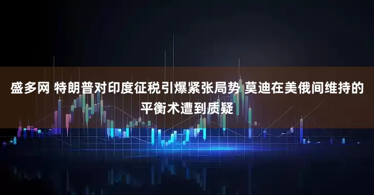 盛多网 特朗普对印度征税引爆紧张局势 莫迪在美俄间维持的平衡术遭到质疑