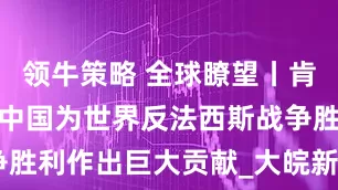 领牛策略 全球瞭望丨肯尼亚媒体：中国为世界反法西斯战争胜利作出巨大贡献_大皖新闻 | 安徽网
