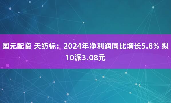 国元配资 天纺标：2024年净利润同比增长5.8% 拟10派3.08元