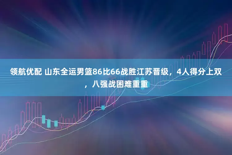 领航优配 山东全运男篮86比66战胜江苏晋级，4人得分上双，八强战困难重重