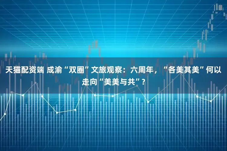 天猫配资端 成渝“双圈”文旅观察：六周年，“各美其美”何以走向“美美与共”?