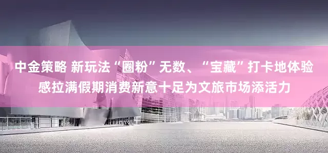中金策略 新玩法“圈粉”无数、“宝藏”打卡地体验感拉满假期消费新意十足为文旅市场添活力