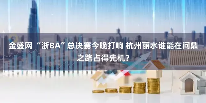 金盛网 “浙BA”总决赛今晚打响 杭州丽水谁能在问鼎之路占得先机?