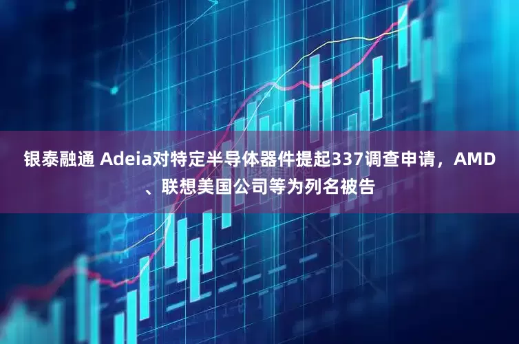 银泰融通 Adeia对特定半导体器件提起337调查申请，AMD、联想美国公司等为列名被告